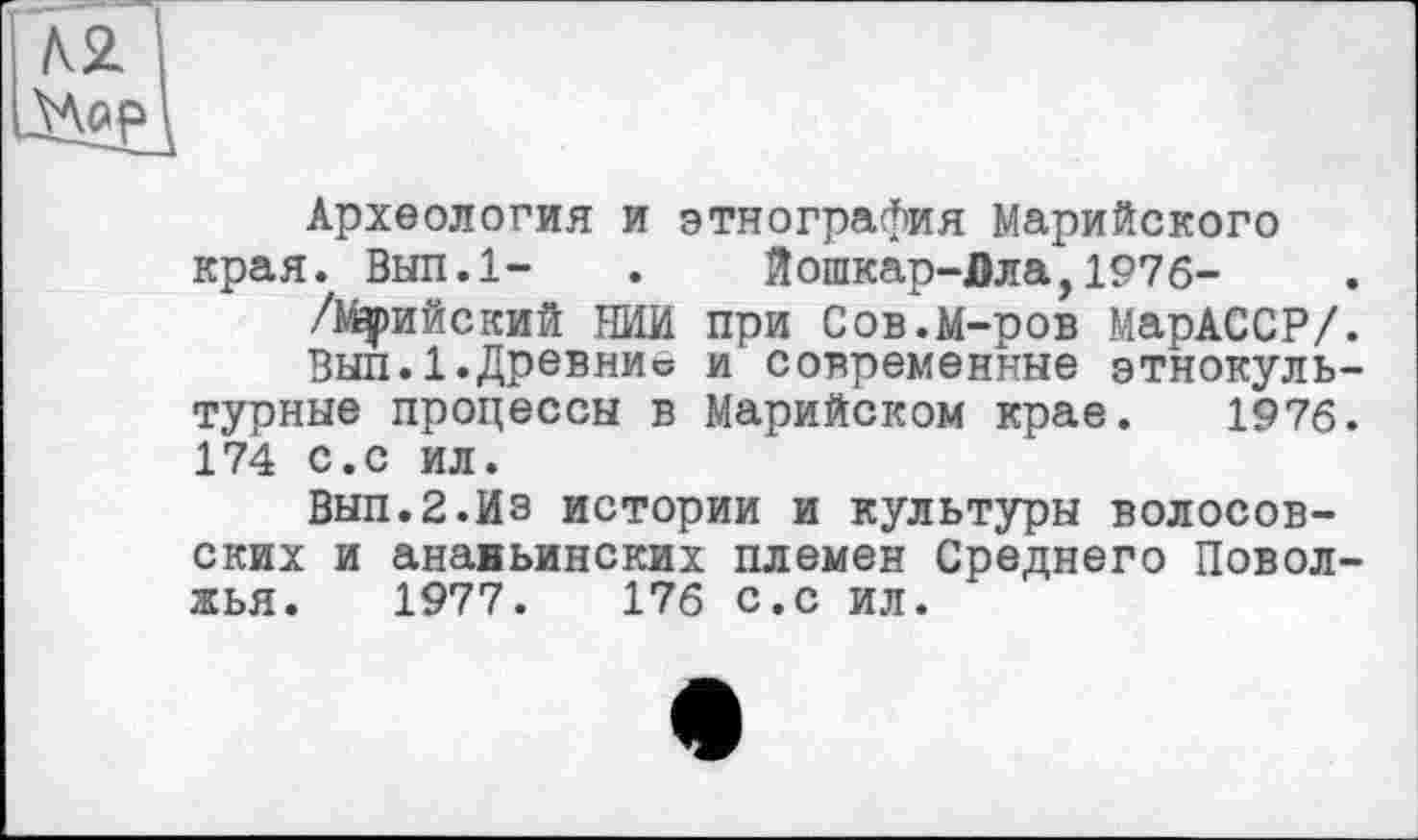 ﻿№
Археология и этнография Марийского края. Вып.1- . Йошкар-Дла,197б-
/Муийский НИИ при Сов.М-ров МарАССР/.
Вып.1.Древние и современные этнокультурные процессы в Марийском крае. 1976. 174 С.с ил.
ВЫП.2.ИЗ истории и культуры волосов-ских и анаиьинских племен Среднего Поволжья. 1977.	176 с.с ил.